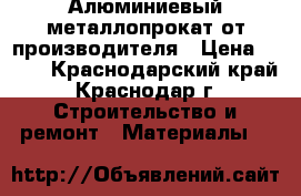 Алюминиевый металлопрокат от производителя › Цена ­ 100 - Краснодарский край, Краснодар г. Строительство и ремонт » Материалы   